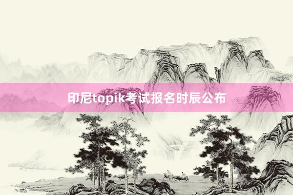 印尼topik考试报名时辰公布