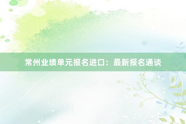 常州业绩单元报名进口：最新报名通谈