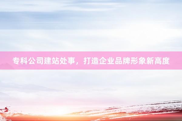 专科公司建站处事，打造企业品牌形象新高度