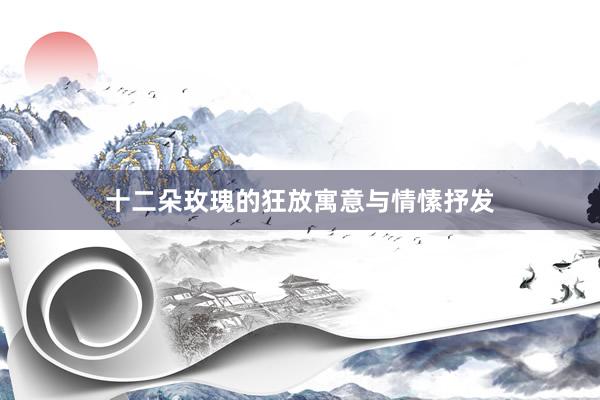十二朵玫瑰的狂放寓意与情愫抒发